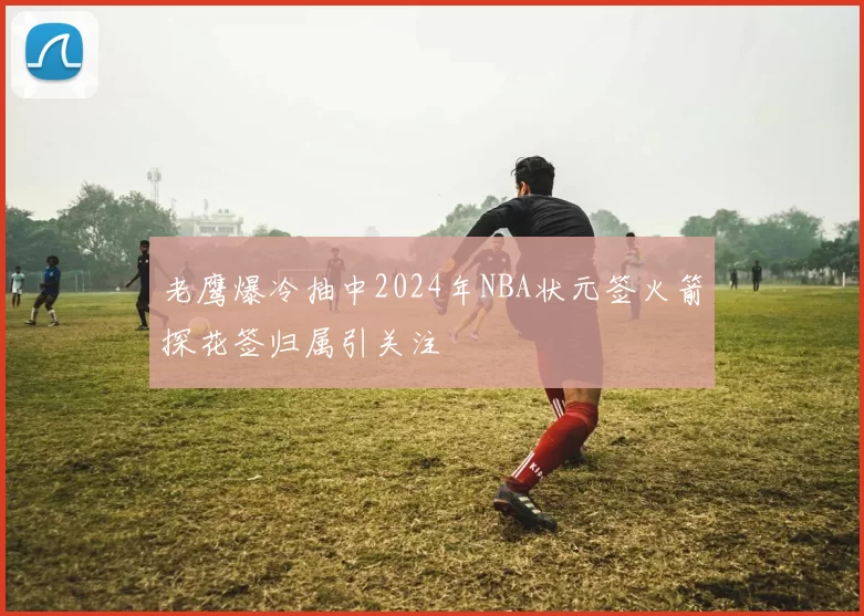 老鹰爆冷抽中2024年NBA状元签火箭探花签归属引关注