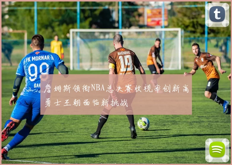 詹姆斯领衔NBA总决赛收视率创新高勇士王朝面临新挑战