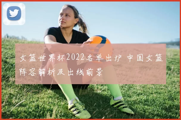 女篮世界杯2022名单出炉 中国女篮阵容解析及出线前景
