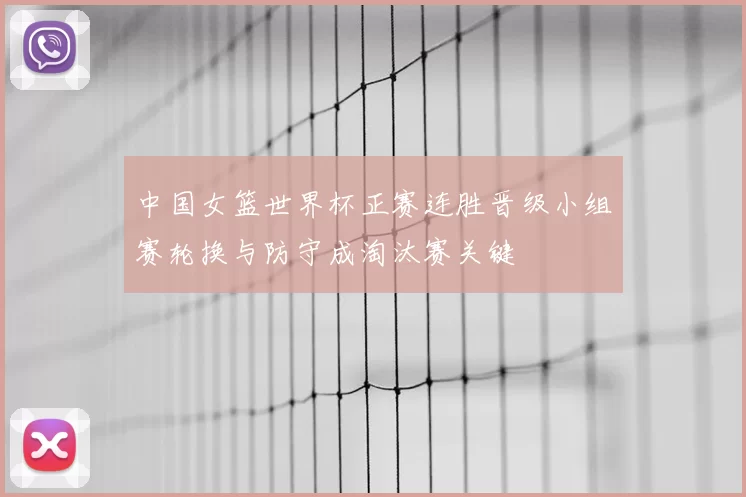 中国女篮世界杯正赛连胜晋级小组赛轮换与防守成淘汰赛关键