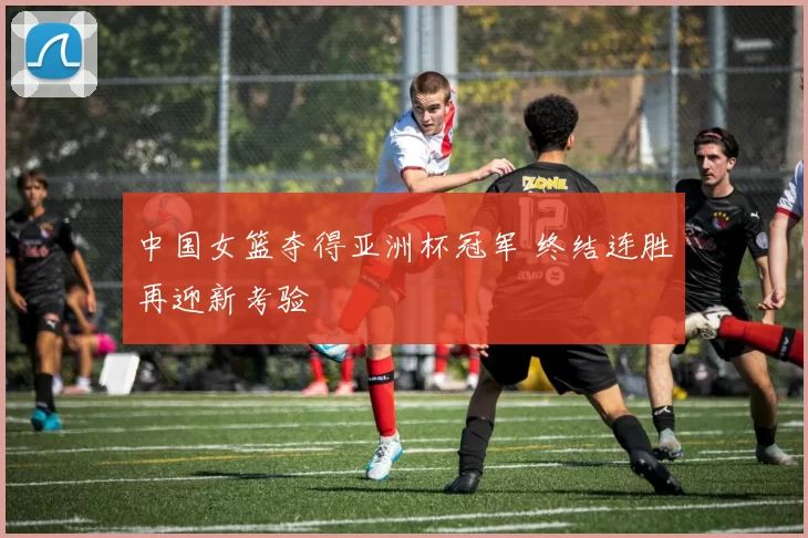 中国女篮夺得亚洲杯冠军 终结连胜再迎新考验