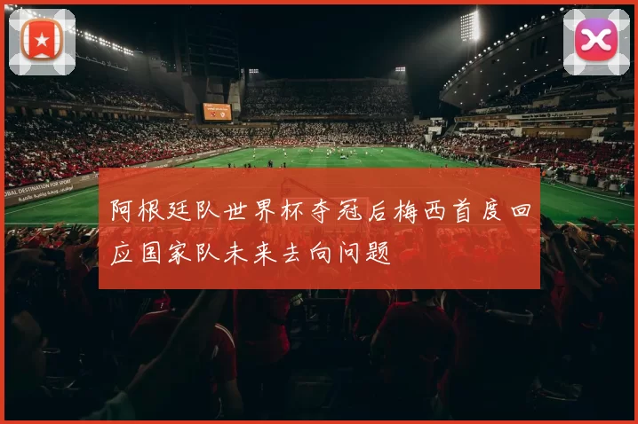 阿根廷队世界杯夺冠后梅西首度回应国家队未来去向问题