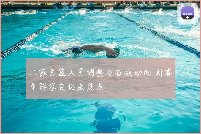 江苏男篮人员调整与备战动向 新赛季阵容变化成焦点