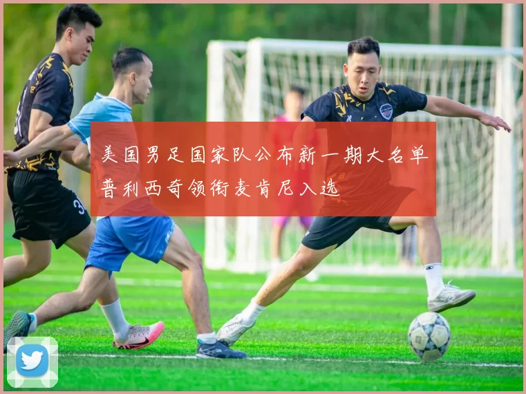 美国男足国家队公布新一期大名单普利西奇领衔麦肯尼入选