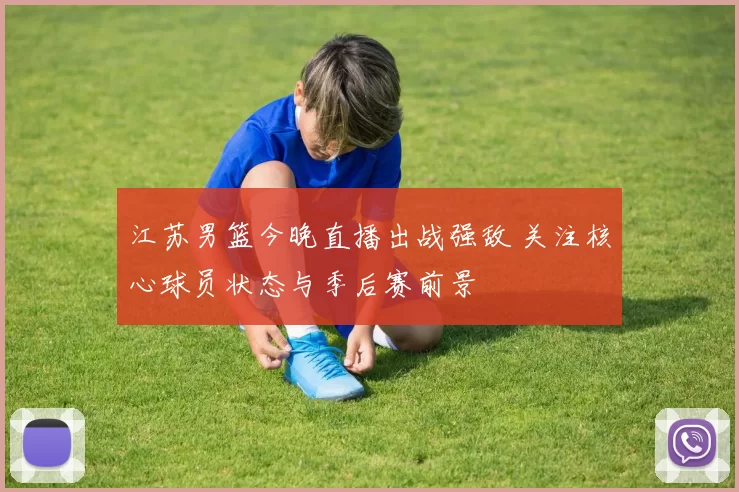 江苏男篮今晚直播出战强敌 关注核心球员状态与季后赛前景