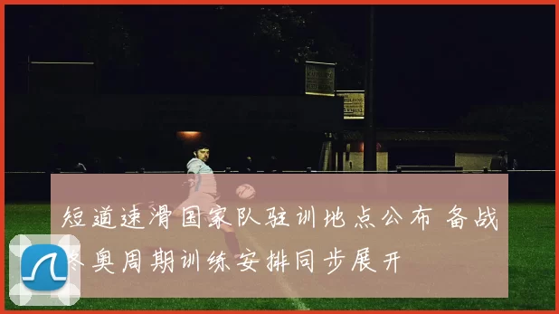 短道速滑国家队驻训地点公布 备战冬奥周期训练安排同步展开