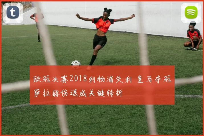 欧冠决赛2018利物浦失利 皇马夺冠萨拉赫伤退成关键转折