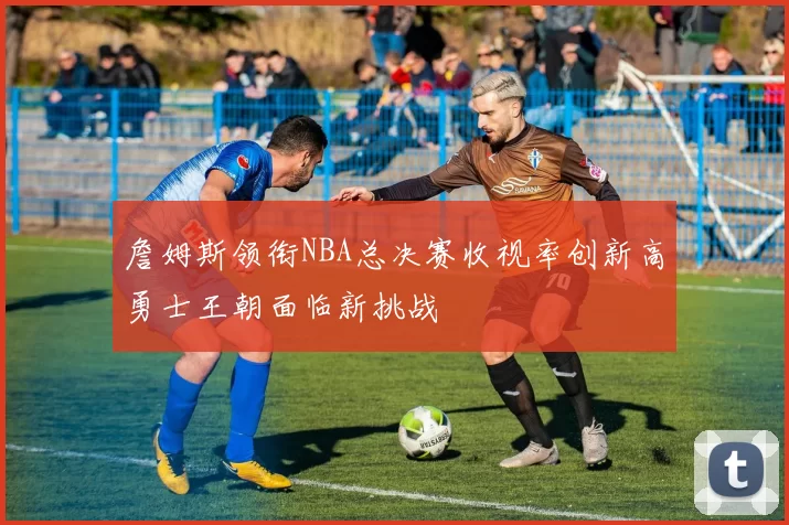 詹姆斯领衔NBA总决赛收视率创新高勇士王朝面临新挑战