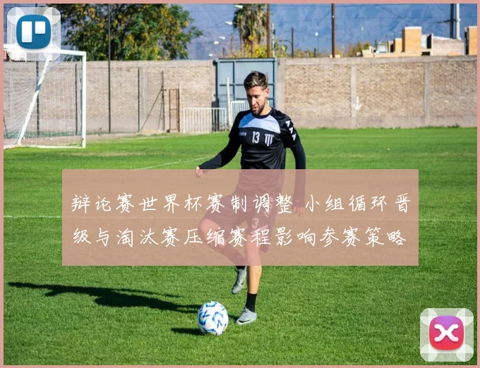 辩论赛世界杯赛制调整 小组循环晋级与淘汰赛压缩赛程影响参赛策略