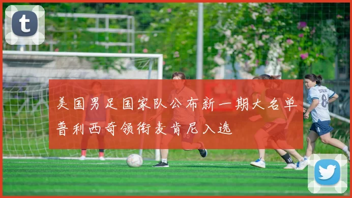 美国男足国家队公布新一期大名单普利西奇领衔麦肯尼入选