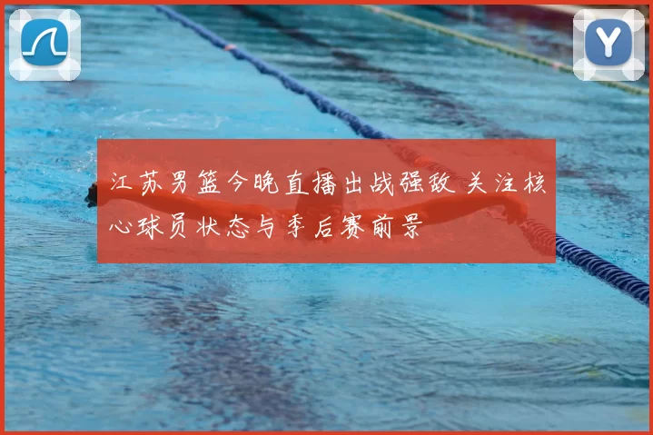 江苏男篮今晚直播出战强敌 关注核心球员状态与季后赛前景