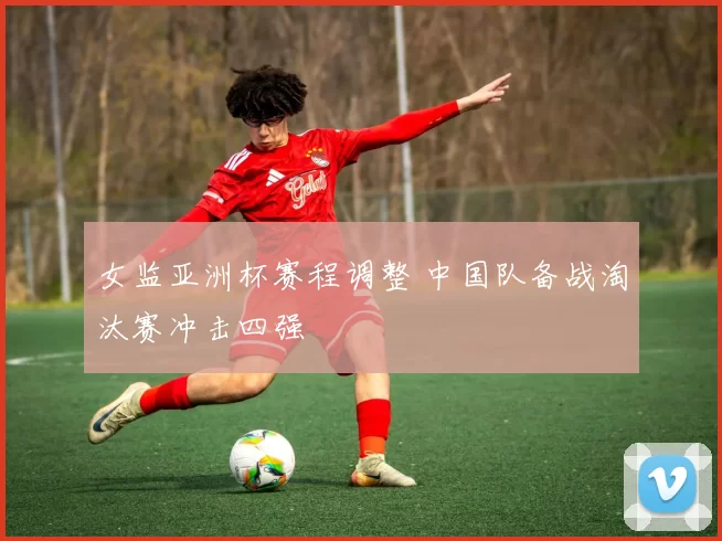 女监亚洲杯赛程调整 中国队备战淘汰赛冲击四强