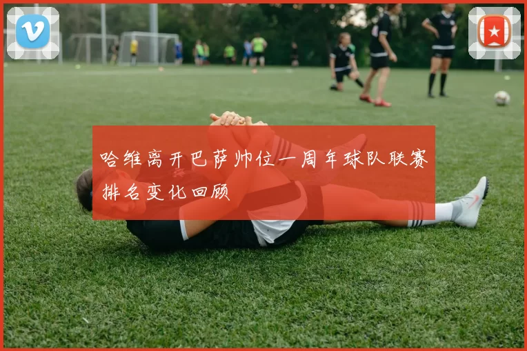 哈维离开巴萨帅位一周年球队联赛排名变化回顾