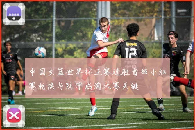 中国女篮世界杯正赛连胜晋级小组赛轮换与防守成淘汰赛关键