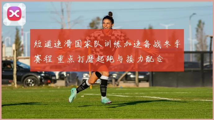 短道速滑国家队训练加速备战冬季赛程 重点打磨起跑与接力配合