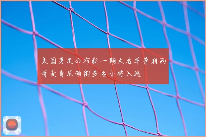 美国男足公布新一期大名单普利西奇麦肯尼领衔多名小将入选