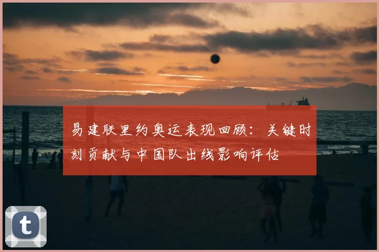 易建联里约奥运表现回顾：关键时刻贡献与中国队出线影响评估